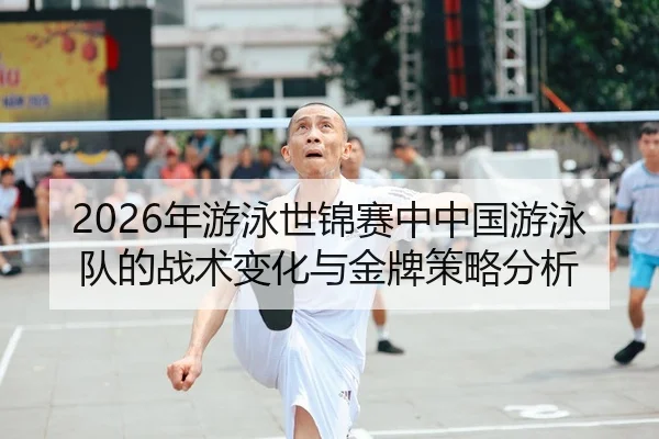 2026年游泳世锦赛中中国游泳队的战术变化与金牌策略分析