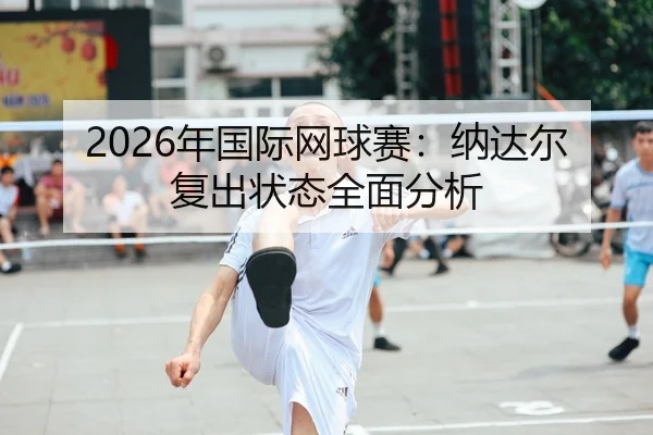 2026年国际网球赛：纳达尔复出状态全面分析