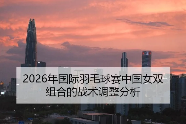 2026年国际羽毛球赛中国女双组合的战术调整分析