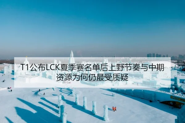 T1公布LCK夏季赛名单后上野节奏与中期资源为何仍最受质疑