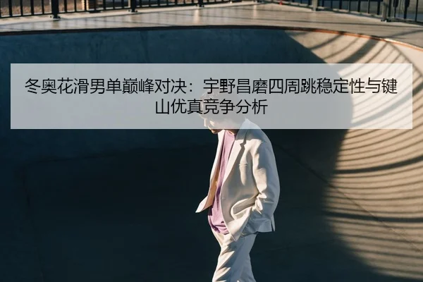 冬奥花滑男单巅峰对决：宇野昌磨四周跳稳定性与键山优真竞争分析