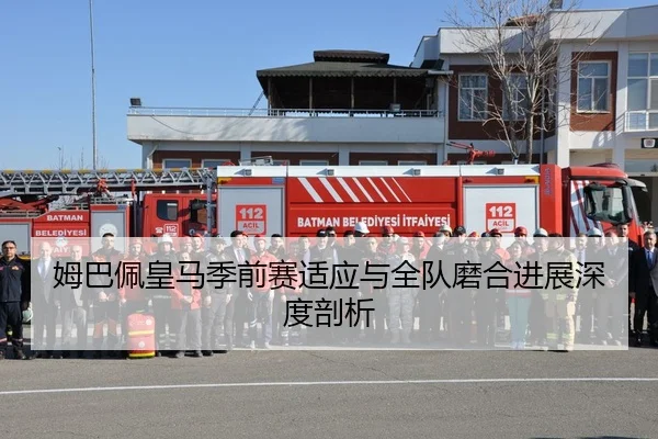 姆巴佩皇马季前赛适应与全队磨合进展深度剖析